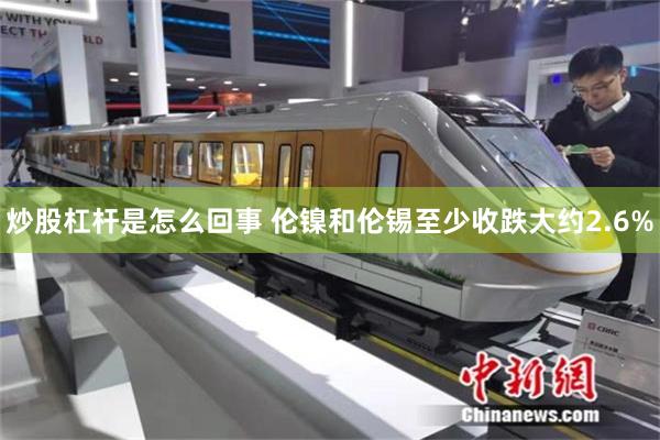 炒股杠杆是怎么回事 伦镍和伦锡至少收跌大约2.6%
