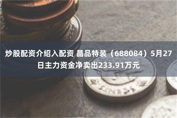 炒股配资介绍入配资 晶品特装（688084）5月27日主力资金净卖出233.91万元