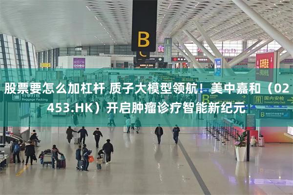 股票要怎么加杠杆 质子大模型领航！美中嘉和（02453.HK）开启肿瘤诊疗智能新纪元