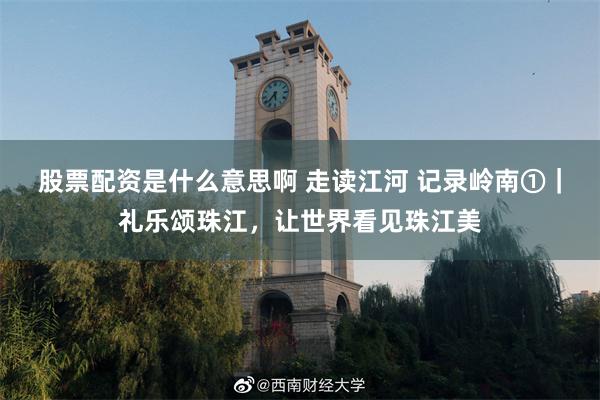 股票配资是什么意思啊 走读江河 记录岭南①｜礼乐颂珠江，让世界看见珠江美
