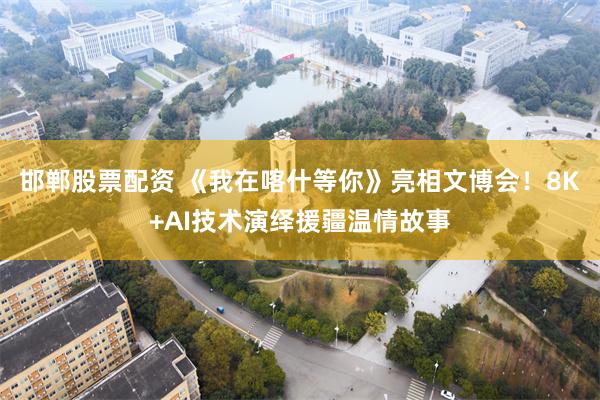 邯郸股票配资 《我在喀什等你》亮相文博会！8K+AI技术演绎援疆温情故事