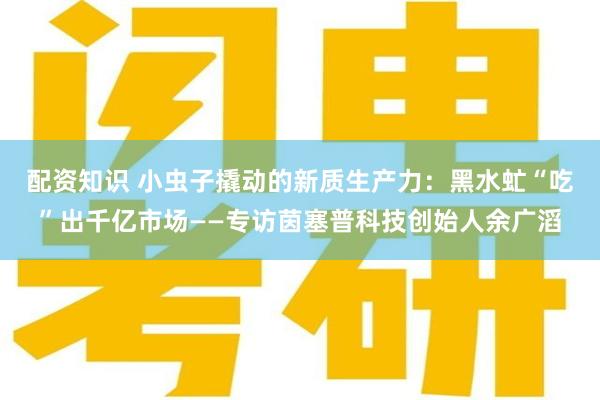 配资知识 小虫子撬动的新质生产力：黑水虻“吃”出千亿市场——专访茵塞普科技创始人余广滔
