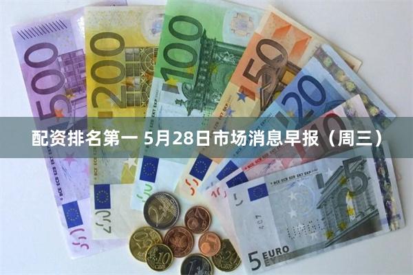 配资排名第一 5月28日市场消息早报（周三）