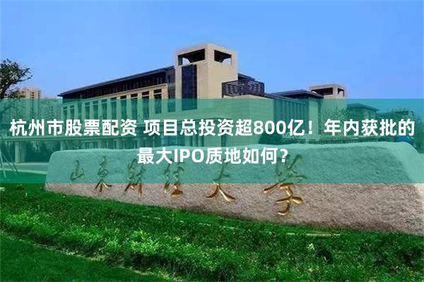 杭州市股票配资 项目总投资超800亿！年内获批的最大IPO质地如何？