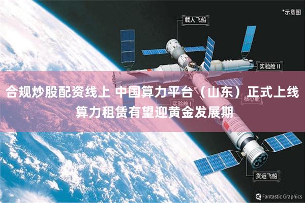 合规炒股配资线上 中国算力平台（山东）正式上线 算力租赁有望迎黄金发展期