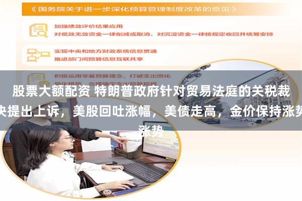 股票大额配资 特朗普政府针对贸易法庭的关税裁决提出上诉，美股回吐涨幅，美债走高，金价保持涨势