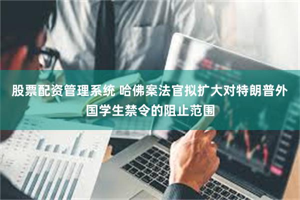 股票配资管理系统 哈佛案法官拟扩大对特朗普外国学生禁令的阻止范围