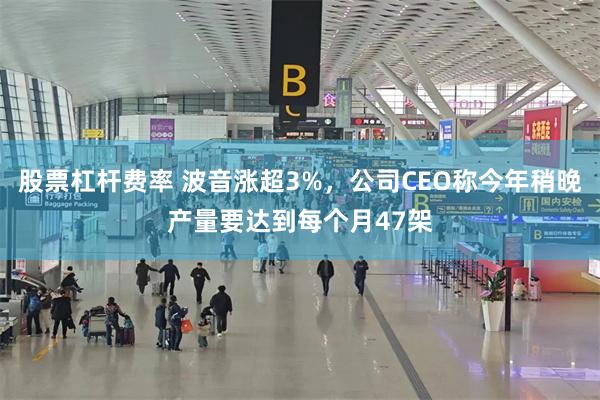 股票杠杆费率 波音涨超3%，公司CEO称今年稍晚产量要达到每个月47架