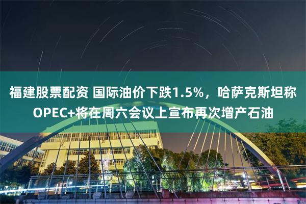 福建股票配资 国际油价下跌1.5%，哈萨克斯坦称OPEC+将在周六会议上宣布再次增产石油
