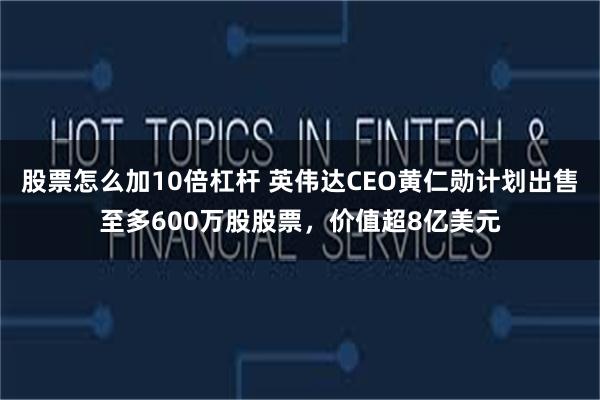 股票怎么加10倍杠杆 英伟达CEO黄仁勋计划出售至多600万股股票，价值超8亿美元