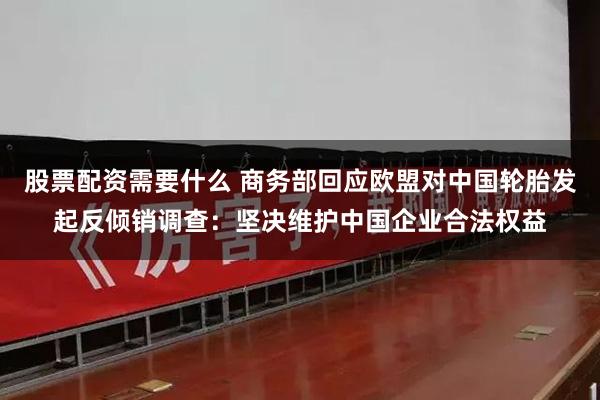 股票配资需要什么 商务部回应欧盟对中国轮胎发起反倾销调查：坚决维护中国企业合法权益