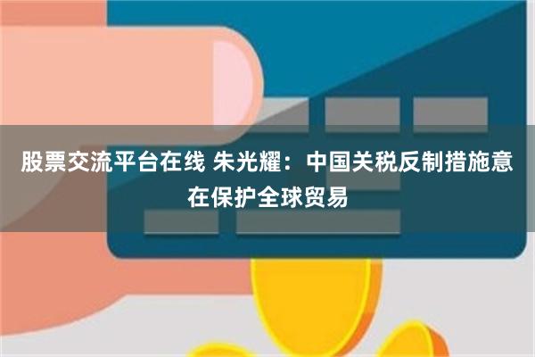 股票交流平台在线 朱光耀：中国关税反制措施意在保护全球贸易