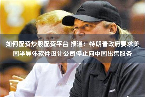 如何配资炒股配资平台 报道：特朗普政府要求美国半导体软件设计公司停止向中国出售服务