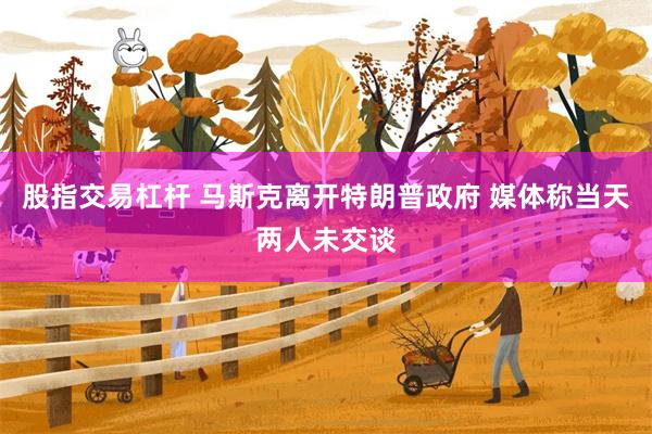 股指交易杠杆 马斯克离开特朗普政府 媒体称当天两人未交谈