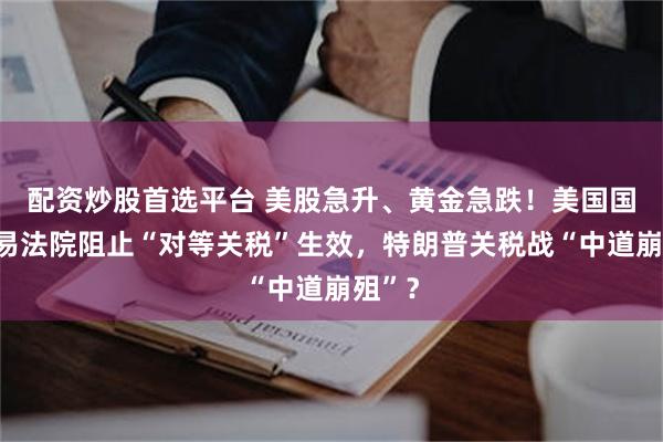 配资炒股首选平台 美股急升、黄金急跌！美国国际贸易法院阻止“对等关税”生效，特朗普关税战“中道崩殂”？
