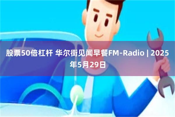 股票50倍杠杆 华尔街见闻早餐FM-Radio | 2025年5月29日