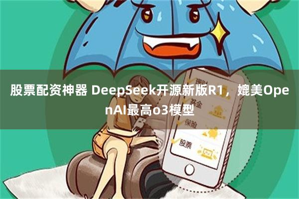 股票配资神器 DeepSeek开源新版R1，媲美OpenAI最高o3模型