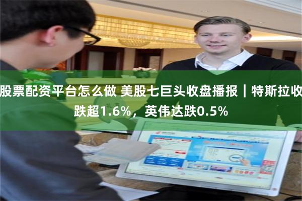 股票配资平台怎么做 美股七巨头收盘播报｜特斯拉收跌超1.6%，英伟达跌0.5%