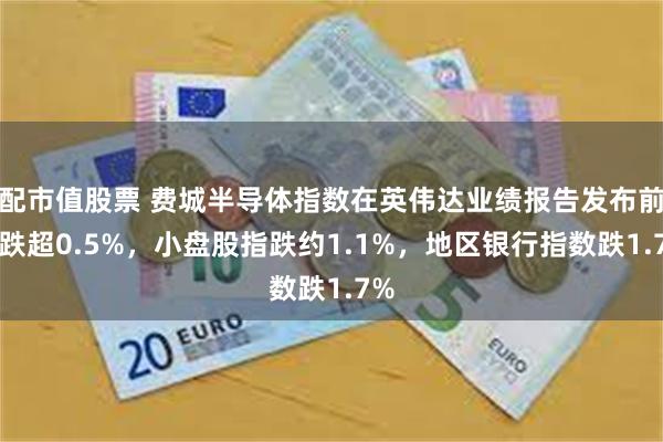 配市值股票 费城半导体指数在英伟达业绩报告发布前收跌超0.5%，小盘股指跌约1.1%，地区银行指数跌1.7%