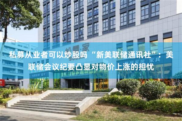 私募从业者可以炒股吗 “新美联储通讯社”：美联储会议纪要凸显对物价上涨的担忧