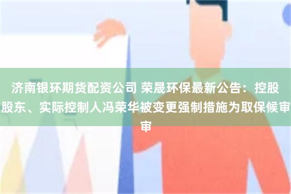 济南银环期货配资公司 荣晟环保最新公告：控股股东、实际控制人冯荣华被变更强制措施为取保候审