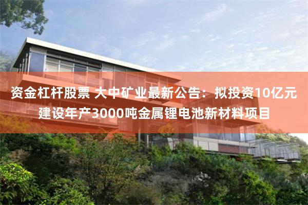 资金杠杆股票 大中矿业最新公告：拟投资10亿元建设年产3000吨金属锂电池新材料项目