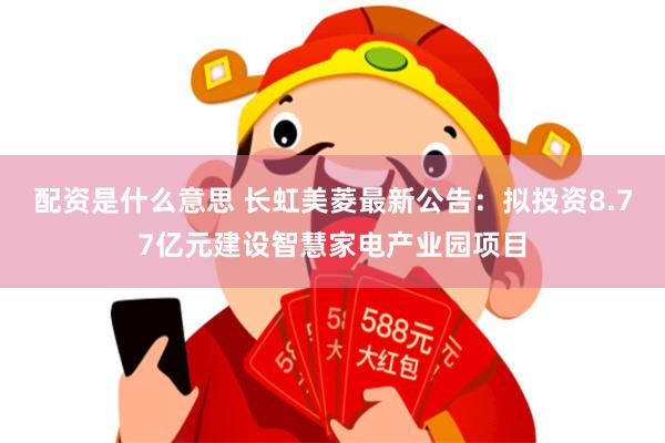 配资是什么意思 长虹美菱最新公告：拟投资8.77亿元建设智慧家电产业园项目