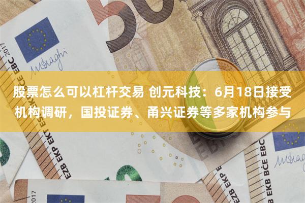 股票怎么可以杠杆交易 创元科技：6月18日接受机构调研，国投证券、甬兴证券等多家机构参与