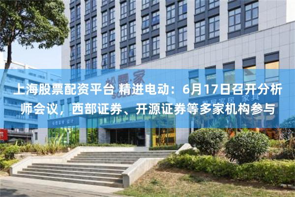 上海股票配资平台 精进电动：6月17日召开分析师会议，西部证券、开源证券等多家机构参与