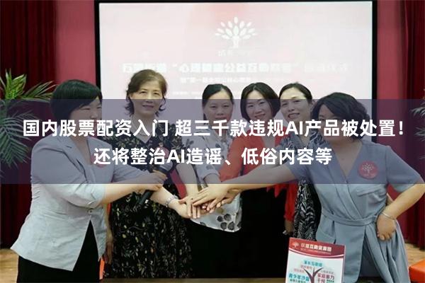 国内股票配资入门 超三千款违规AI产品被处置！还将整治AI造谣、低俗内容等
