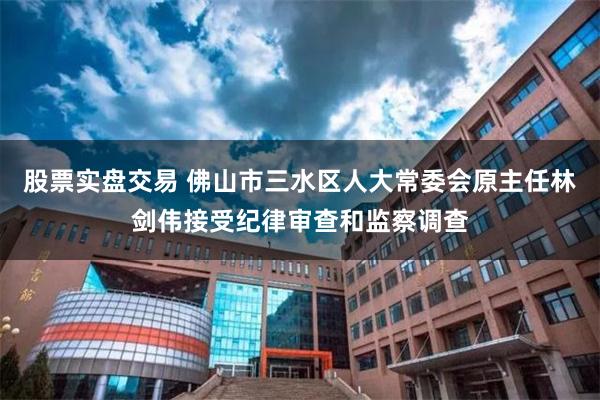 股票实盘交易 佛山市三水区人大常委会原主任林剑伟接受纪律审查和监察调查