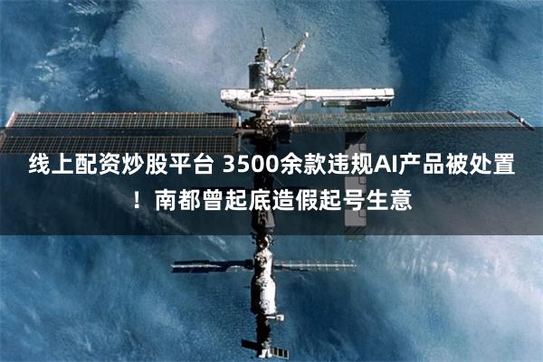 线上配资炒股平台 3500余款违规AI产品被处置！南都曾起底造假起号生意