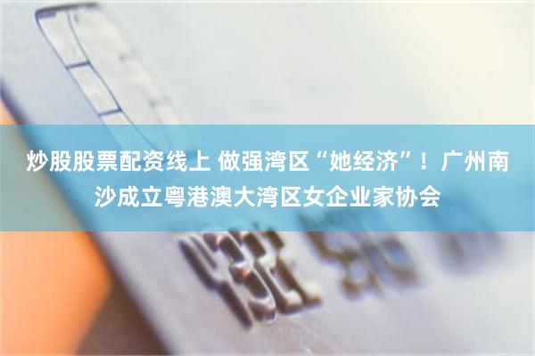 炒股股票配资线上 做强湾区“她经济”！广州南沙成立粤港澳大湾区女企业家协会