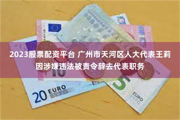 2023股票配资平台 广州市天河区人大代表王莉因涉嫌违法被责令辞去代表职务