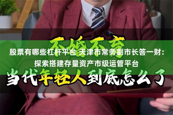 股票有哪些杠杆平台 天津市常务副市长答一财：探索搭建存量资产市级运管平台