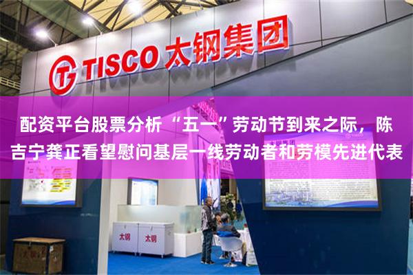 配资平台股票分析 “五一”劳动节到来之际，陈吉宁龚正看望慰问基层一线劳动者和劳模先进代表