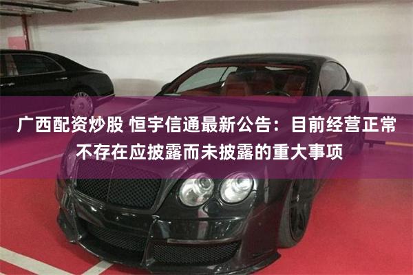 广西配资炒股 恒宇信通最新公告：目前经营正常 不存在应披露而未披露的重大事项
