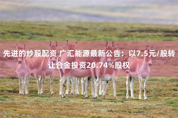 先进的炒股配资 广汇能源最新公告：以7.5元/股转让合金投资20.74%股权