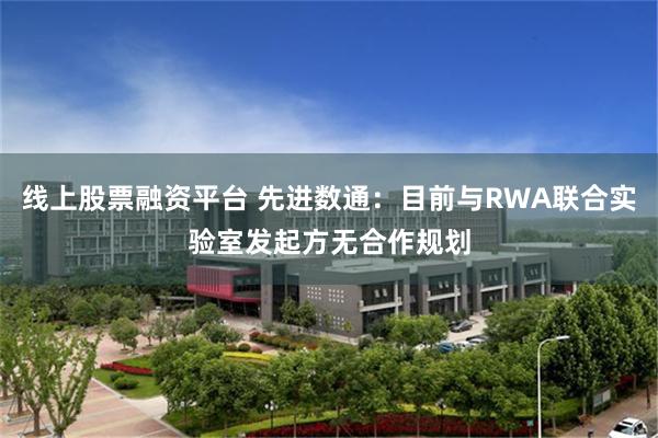 线上股票融资平台 先进数通：目前与RWA联合实验室发起方无合作规划