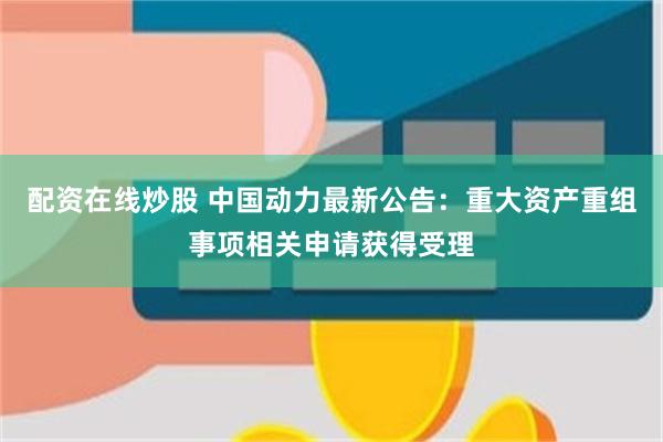 配资在线炒股 中国动力最新公告：重大资产重组事项相关申请获得受理