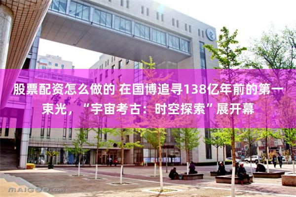股票配资怎么做的 在国博追寻138亿年前的第一束光，“宇宙考古：时空探索”展开幕