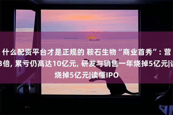 什么配资平台才是正规的 鞍石生物“商业首秀”: 营收暴增3倍, 累亏仍高达10亿元, 研发与销售一年烧掉5亿元|读懂IPO