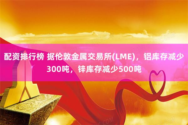 配资排行榜 据伦敦金属交易所(LME)，铝库存减少300吨，锌库存减少500吨