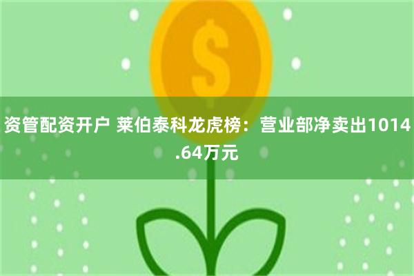 资管配资开户 莱伯泰科龙虎榜：营业部净卖出1014.64万元