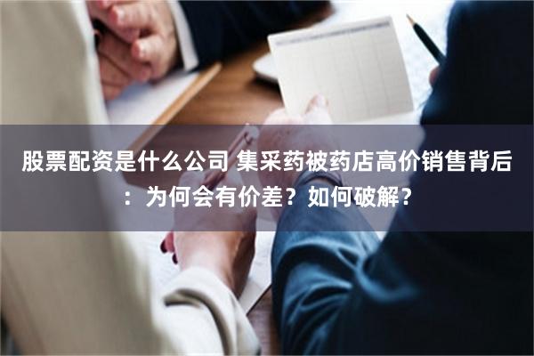 股票配资是什么公司 集采药被药店高价销售背后：为何会有价差？如何破解？