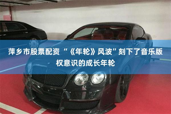 萍乡市股票配资 “《年轮》风波”刻下了音乐版权意识的成长年轮