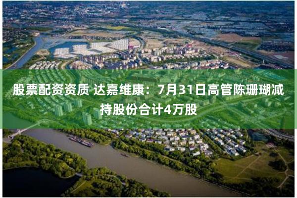 股票配资资质 达嘉维康：7月31日高管陈珊瑚减持股份合计4万股