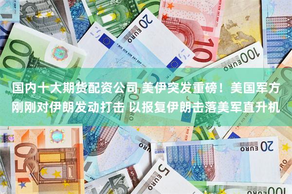 国内十大期货配资公司 美伊突发重磅！美国军方刚刚对伊朗发动打击 以报复伊朗击落美军直升机