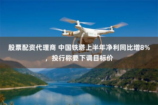 股票配资代理商 中国铁塔上半年净利同比增8%，投行称要下调目标价