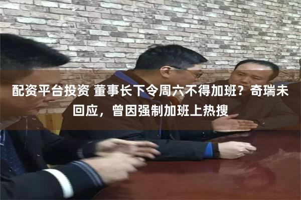 配资平台投资 董事长下令周六不得加班？奇瑞未回应，曾因强制加班上热搜
